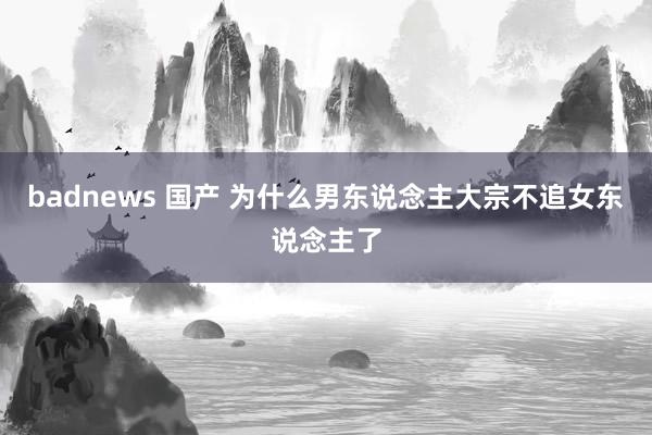 badnews 国产 为什么男东说念主大宗不追女东说念主了