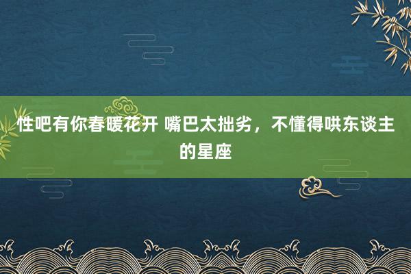 性吧有你春暖花开 嘴巴太拙劣，不懂得哄东谈主的星座