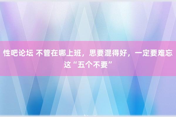 性吧论坛 不管在哪上班，思要混得好，一定要难忘这“五个不要”