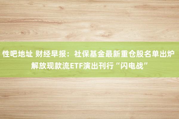性吧地址 财经早报：社保基金最新重仓股名单出炉 解放现款流ETF演出刊行“闪电战”