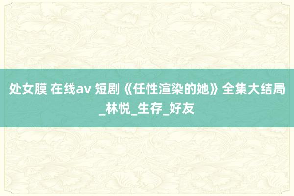 处女膜 在线av 短剧《任性渲染的她》全集大结局_林悦_生存_好友