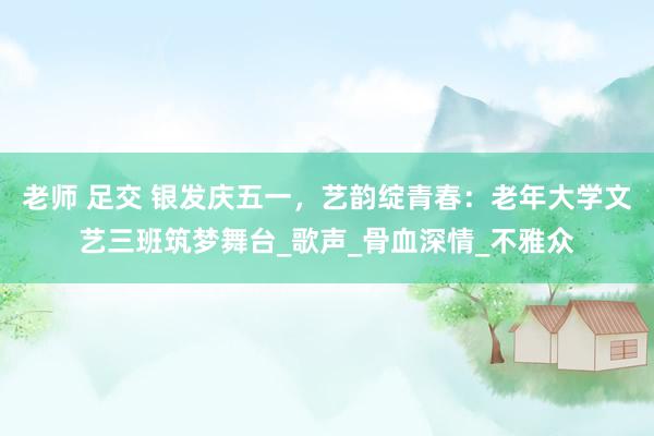 老师 足交 银发庆五一，艺韵绽青春：老年大学文艺三班筑梦舞台_歌声_骨血深情_不雅众