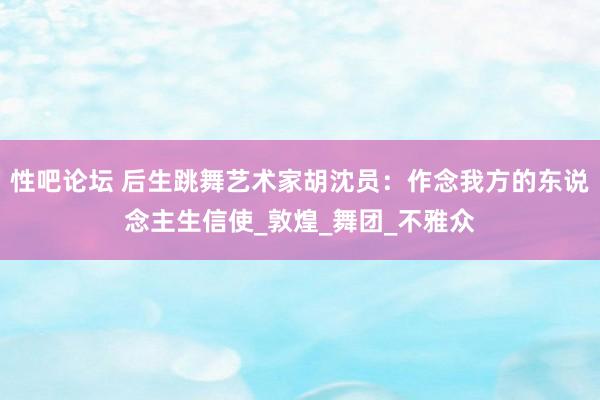 性吧论坛 后生跳舞艺术家胡沈员：作念我方的东说念主生信使_敦煌_舞团_不雅众