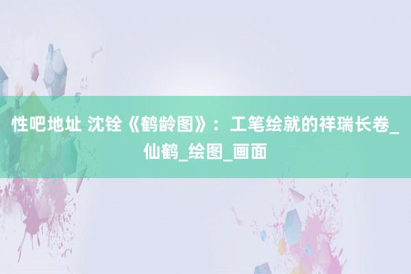 性吧地址 沈铨《鹤龄图》：工笔绘就的祥瑞长卷_仙鹤_绘图_画面