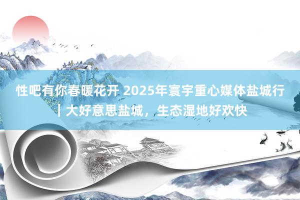 性吧有你春暖花开 2025年寰宇重心媒体盐城行｜大好意思盐城，生态湿地好欢快