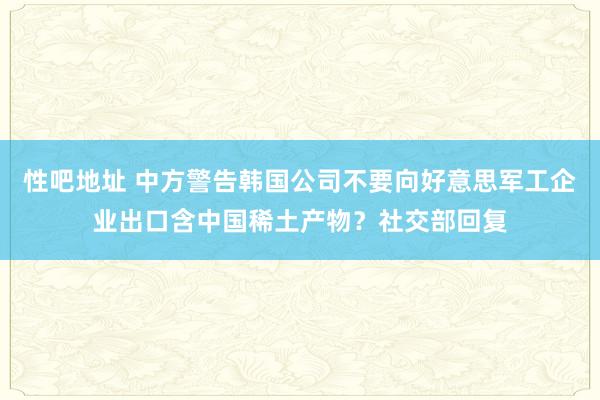 性吧地址 中方警告韩国公司不要向好意思军工企业出口含中国稀土产物？社交部回复
