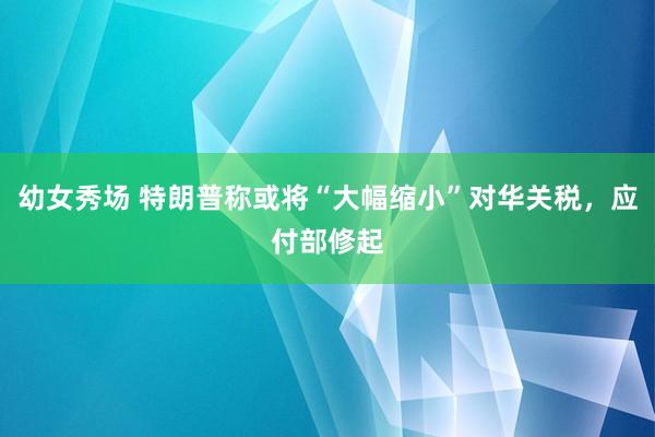幼女秀场 特朗普称或将“大幅缩小”对华关税，应付部修起