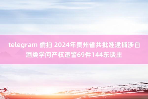 telegram 偷拍 2024年贵州省共批准逮捕涉白酒类学问产权违警69件144东谈主