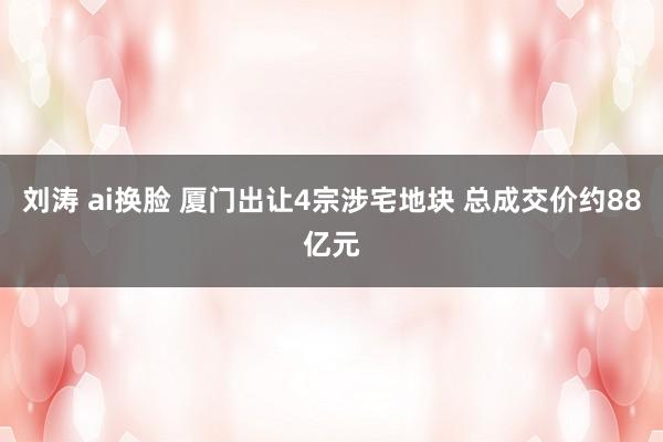 刘涛 ai换脸 厦门出让4宗涉宅地块 总成交价约88亿元