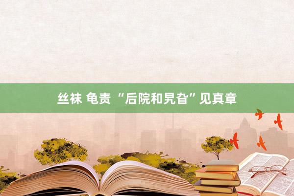 丝袜 龟责 “后院和旯旮”见真章