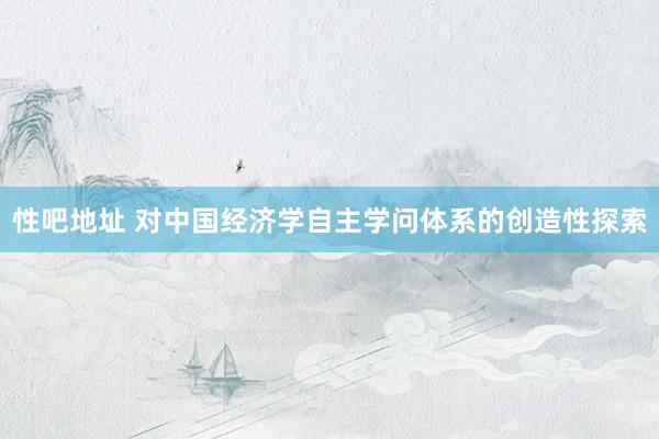 性吧地址 对中国经济学自主学问体系的创造性探索
