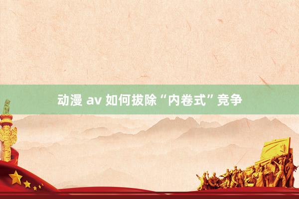 动漫 av 如何拔除“内卷式”竞争