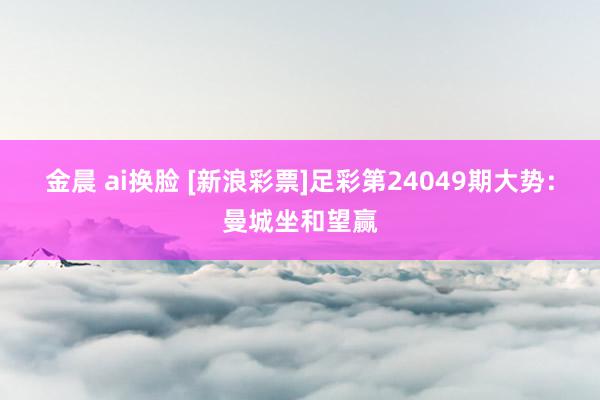 金晨 ai换脸 [新浪彩票]足彩第24049期大势：曼城坐和望赢