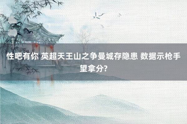 性吧有你 英超天王山之争曼城存隐患 数据示枪手望拿分?