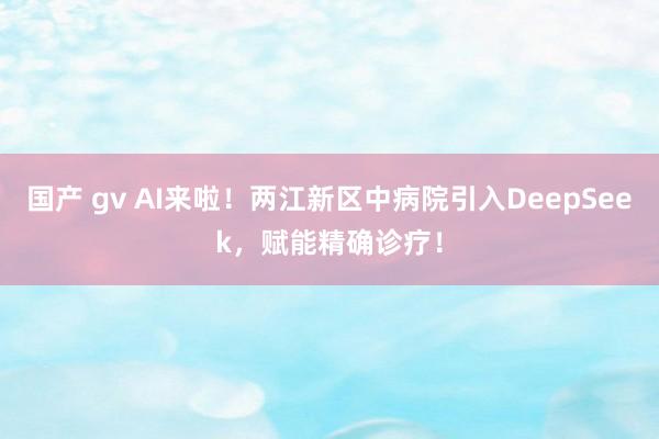 国产 gv AI来啦！两江新区中病院引入DeepSeek，赋能精确诊疗！