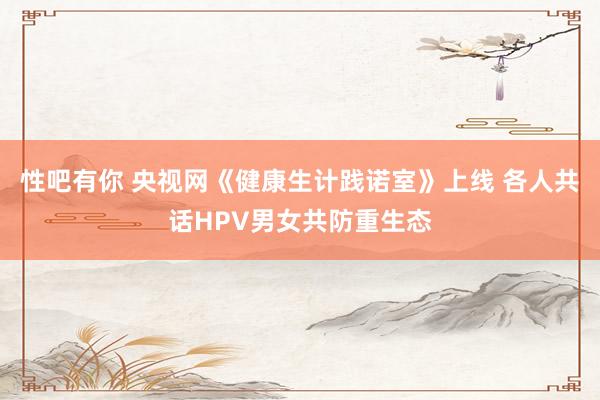 性吧有你 央视网《健康生计践诺室》上线 各人共话HPV男女共防重生态