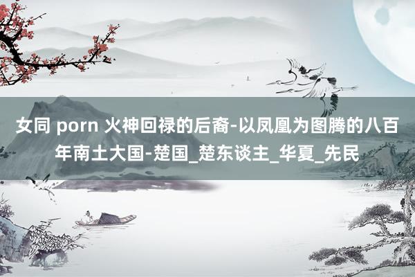 女同 porn 火神回禄的后裔-以凤凰为图腾的八百年南土大国-楚国_楚东谈主_华夏_先民