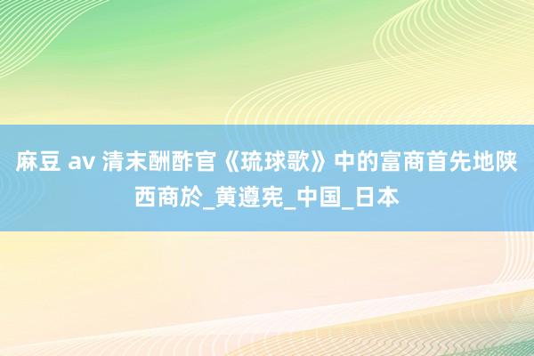 麻豆 av 清末酬酢官《琉球歌》中的富商首先地陕西商於_黄遵宪_中国_日本