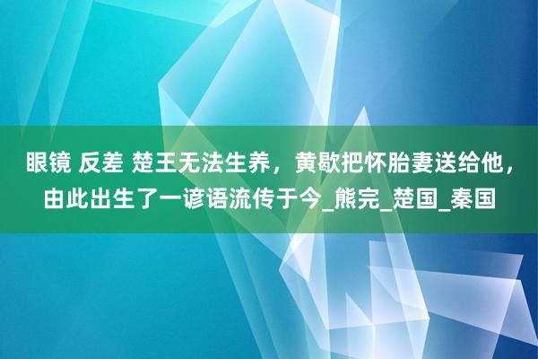 眼镜 反差 楚王无法生养，黄歇把怀胎妻送给他，由此出生了一谚语流传于今_熊完_楚国_秦国