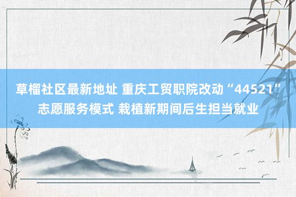 草榴社区最新地址 重庆工贸职院改动“44521”志愿服务模式 栽植新期间后生担当就业