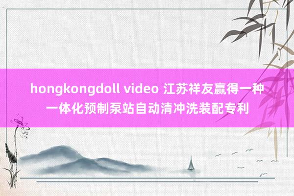 hongkongdoll video 江苏祥友赢得一种一体化预制泵站自动清冲洗装配专利