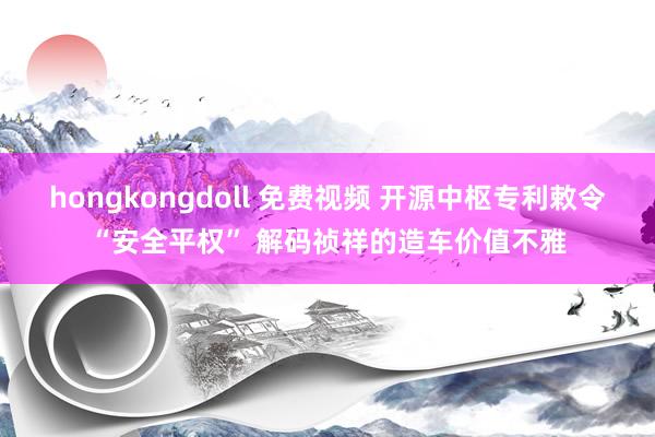 hongkongdoll 免费视频 开源中枢专利敕令“安全平权” 解码祯祥的造车价值不雅
