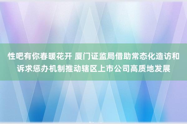 性吧有你春暖花开 厦门证监局借助常态化造访和诉求惩办机制推动辖区上市公司高质地发展