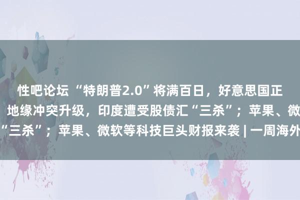 性吧论坛 “特朗普2.0”将满百日，好意思国正成为不安全的投资之地；地缘冲突升级，印度遭受股债汇“三杀”；苹果、微软等科技巨头财报来袭 | 一周海外财经