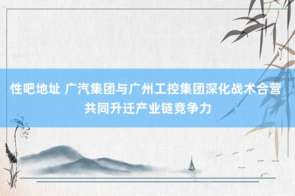 性吧地址 广汽集团与广州工控集团深化战术合营 共同升迁产业链竞争力