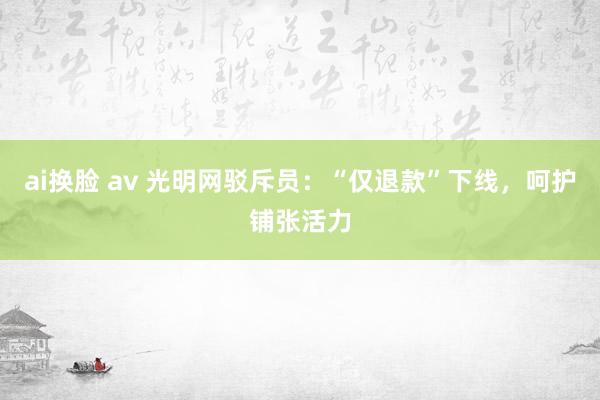 ai换脸 av 光明网驳斥员：“仅退款”下线，呵护铺张活力