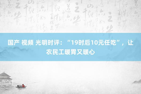 国产 视频 光明时评：“19时后10元任吃”，让农民工暖胃又暖心