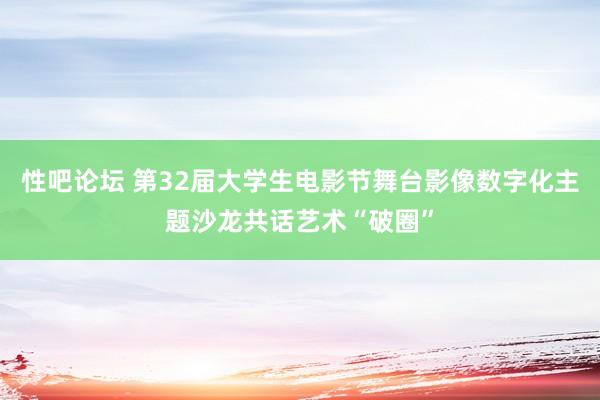 性吧论坛 第32届大学生电影节舞台影像数字化主题沙龙共话艺术“破圈”