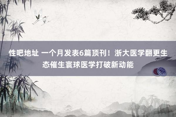 性吧地址 一个月发表6篇顶刊！浙大医学翻更生态催生寰球医学打破新动能