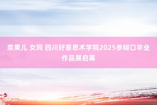 浆果儿 女同 四川好意思术学院2025参餬口毕业作品展启幕