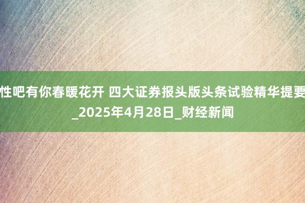 性吧有你春暖花开 四大证券报头版头条试验精华提要_2025年4月28日_财经新闻