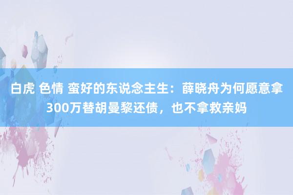 白虎 色情 蛮好的东说念主生：薛晓舟为何愿意拿300万替胡曼黎还债，也不拿救亲妈