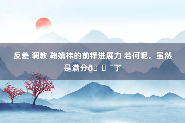 反差 调教 鞠婧祎的前锋进展力 若何呢。虽然是满分💯了