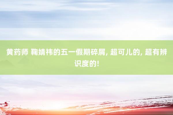 黄药师 鞠婧祎的五一假期碎屑, 超可儿的, 超有辨识度的!