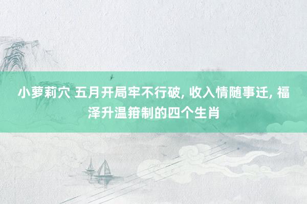 小萝莉穴 五月开局牢不行破, 收入情随事迁, 福泽升温箝制的四个生肖