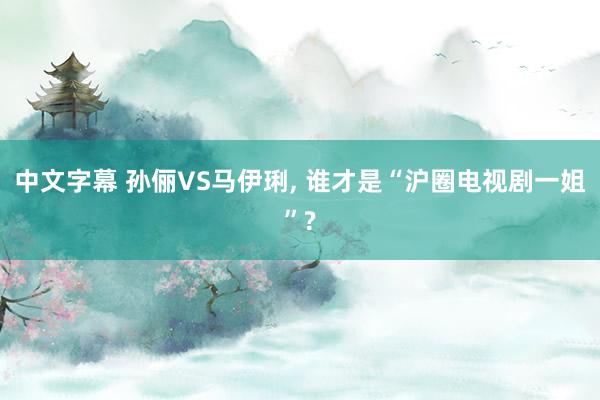 中文字幕 孙俪VS马伊琍, 谁才是“沪圈电视剧一姐”?