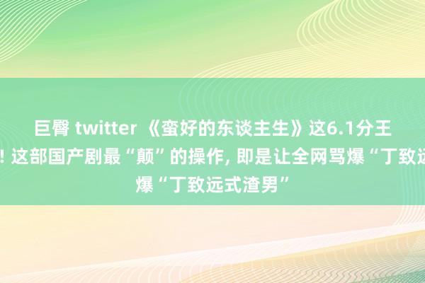 巨臀 twitter 《蛮好的东谈主生》这6.1分王人给高了! 这部国产剧最“颠”的操作, 即是让全网骂爆“丁致远式渣男”