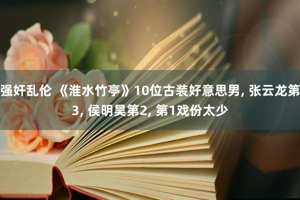 强奸乱伦 《淮水竹亭》10位古装好意思男, 张云龙第3, 侯明昊第2, 第1戏份太少