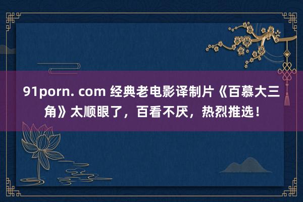 91porn. com 经典老电影译制片《百慕大三角》太顺眼了，百看不厌，热烈推选！