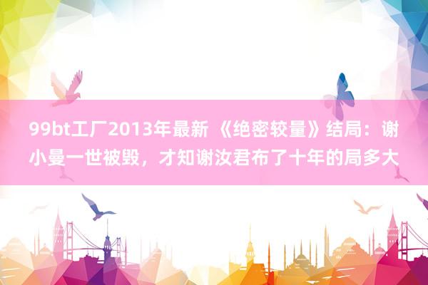 99bt工厂2013年最新 《绝密较量》结局：谢小曼一世被毁，才知谢汝君布了十年的局多大