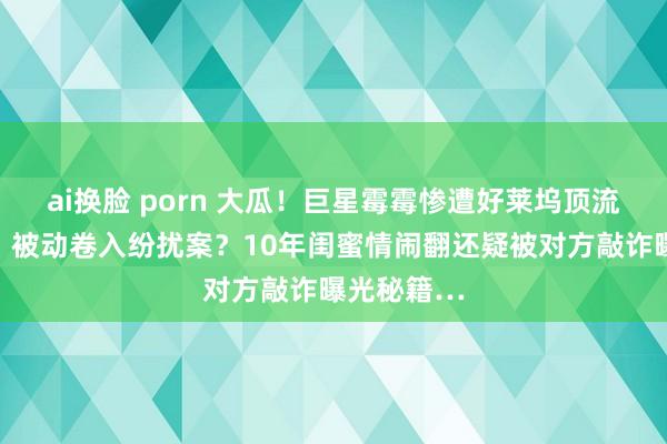 ai换脸 porn 大瓜！巨星霉霉惨遭好莱坞顶流老婆背刺，被动卷入纷扰案？10年闺蜜情闹翻还疑被对方敲诈曝光秘籍…
