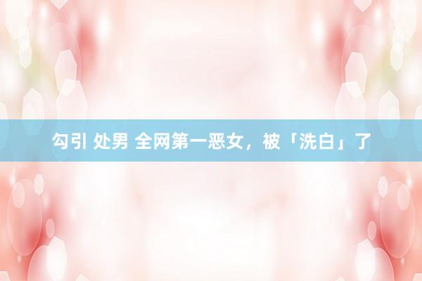 勾引 处男 全网第一恶女，被「洗白」了