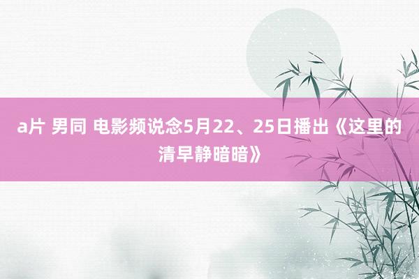 a片 男同 电影频说念5月22、25日播出《这里的清早静暗暗》