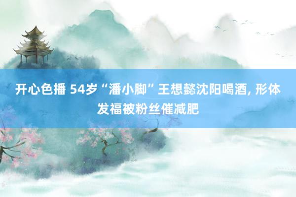 开心色播 54岁“潘小脚”王想懿沈阳喝酒, 形体发福被粉丝催减肥