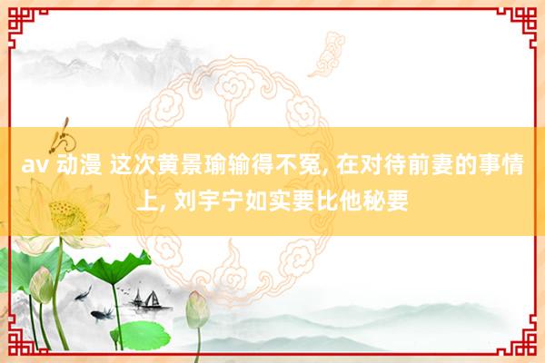 av 动漫 这次黄景瑜输得不冤, 在对待前妻的事情上, 刘宇宁如实要比他秘要