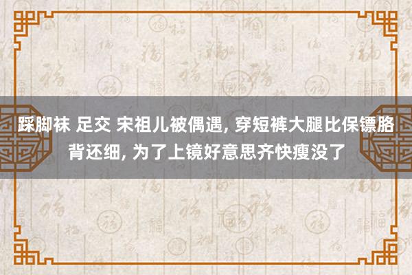 踩脚袜 足交 宋祖儿被偶遇, 穿短裤大腿比保镖胳背还细, 为了上镜好意思齐快瘦没了
